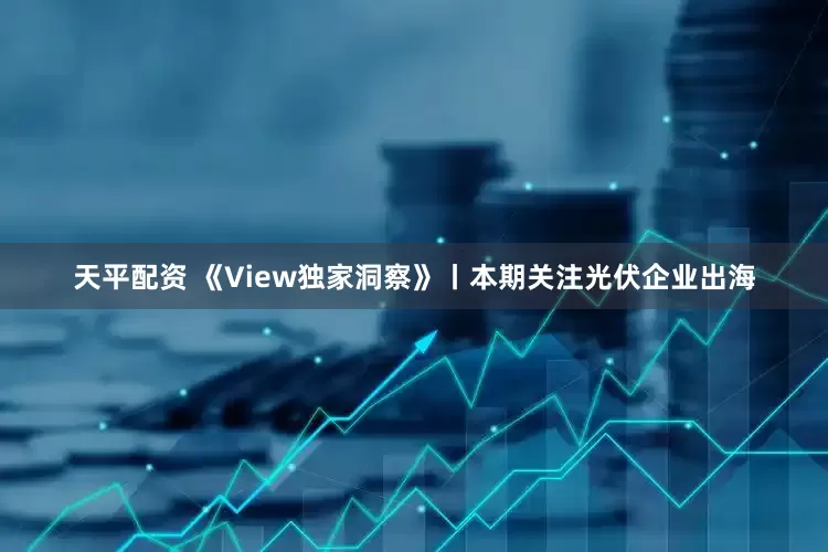 天平配资 《View独家洞察》丨本期关注光伏企业出海