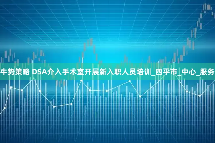 牛势策略 DSA介入手术室开展新入职人员培训_四平市_中心_服务