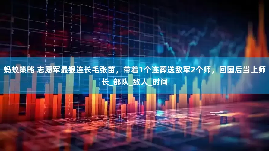 蚂蚁策略 志愿军最狠连长毛张苗，带着1个连葬送敌军2个师，回国后当上师长_部队_敌人_时间