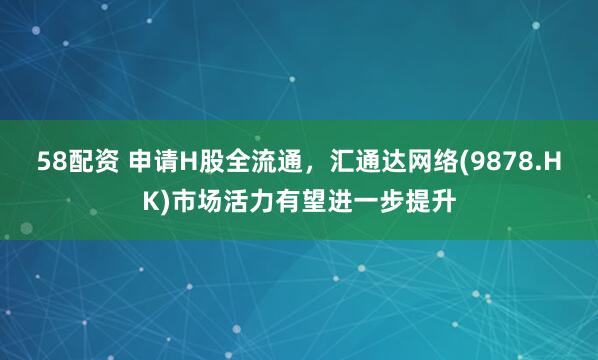 58配资 申请H股全流通，汇通达网络(9878.HK)市场活力有望进一步提升