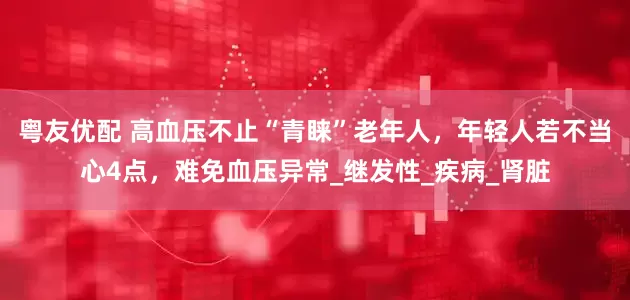 粤友优配 高血压不止“青睐”老年人，年轻人若不当心4点，难免血压异常_继发性_疾病_肾脏