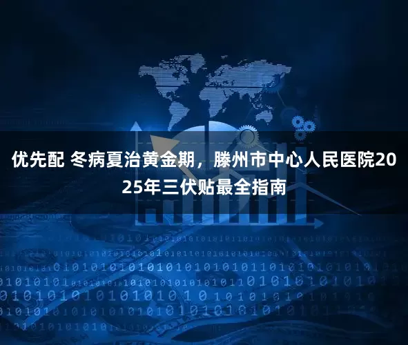 优先配 冬病夏治黄金期，滕州市中心人民医院2025年三伏贴最全指南