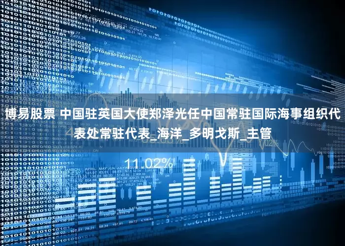 博易股票 中国驻英国大使郑泽光任中国常驻国际海事组织代表处常驻代表_海洋_多明戈斯_主管