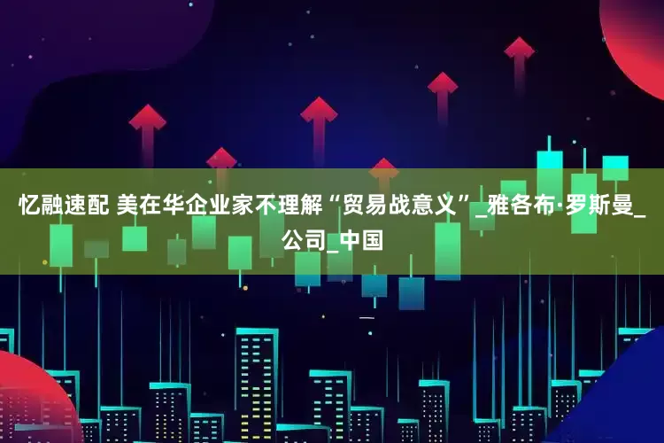 忆融速配 美在华企业家不理解“贸易战意义”_雅各布·罗斯曼_公司_中国