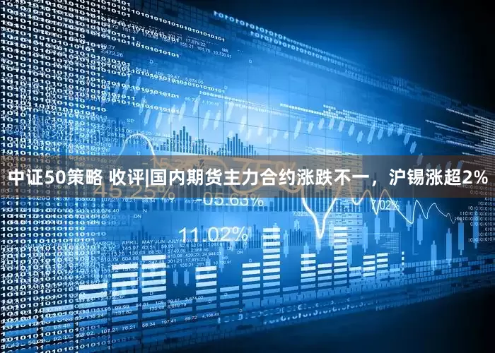 中证50策略 收评|国内期货主力合约涨跌不一，沪锡涨超2%