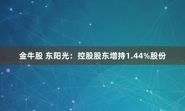金牛股 东阳光：控股股东增持1.44%股份