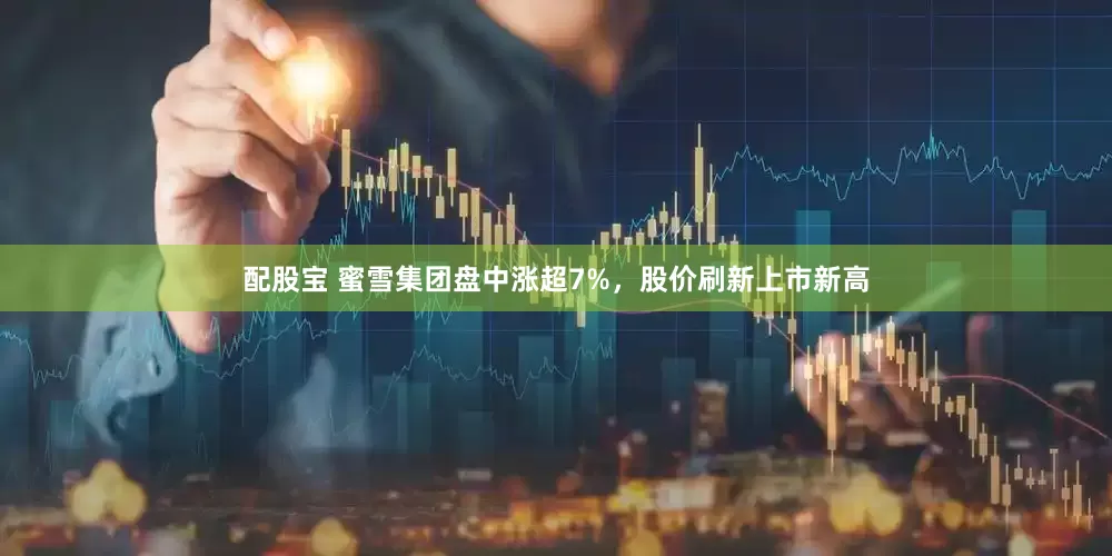 配股宝 蜜雪集团盘中涨超7%，股价刷新上市新高