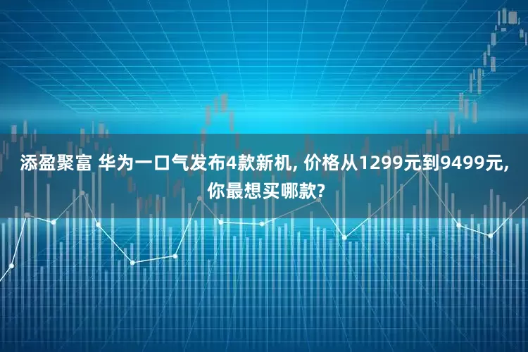 添盈聚富 华为一口气发布4款新机, 价格从1299元到9499元, 你最想买哪款?