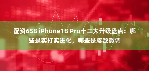 配资658 iPhone18 Pro十二大升级盘点：哪些是实打实进化，哪些是凑数微调